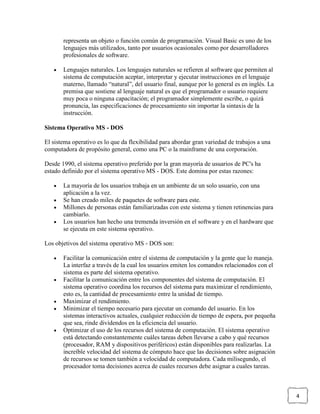 representa un objeto o función común de programación. Visual Basic es uno de los
lenguajes más utilizados, tanto por usuarios ocasionales como por desarrolladores
profesionales de software.
Lenguajes naturales. Los lenguajes naturales se refieren al software que permiten al
sistema de computación aceptar, interpretar y ejecutar instrucciones en el lenguaje
materno, llamado “natural”, del usuario final, aunque por lo general es en inglés. La
premisa que sostiene al lenguaje natural es que el programador o usuario requiere
muy poca o ninguna capacitación; el programador simplemente escribe, o quizá
pronuncia, las especificaciones de procesamiento sin importar la sintaxis de la
instrucción.
Sistema Operativo MS - DOS
El sistema operativo es lo que da flexibilidad para abordar gran variedad de trabajos a una
computadora de propósito general, como una PC o la mainframe de una corporación.
Desde 1990, el sistema operativo preferido por la gran mayoría de usuarios de PC's ha
estado definido por el sistema operativo MS - DOS. Este domina por estas razones:
La mayoría de los usuarios trabaja en un ambiente de un solo usuario, con una
aplicación a la vez.
Se han creado miles de paquetes de software para este.
Millones de personas están familiarizadas con este sistema y tienen retinencias para
cambiarlo.
Los usuarios han hecho una tremenda inversión en el software y en el hardware que
se ejecuta en este sistema operativo.
Los objetivos del sistema operativo MS - DOS son:
Facilitar la comunicación entre el sistema de computación y la gente que lo maneja.
La interfaz a través de la cual los usuarios emiten los comandos relacionados con el
sistema es parte del sistema operativo.
Facilitar la comunicación entre los componentes del sistema de computación. El
sistema operativo coordina los recursos del sistema para maximizar el rendimiento,
esto es, la cantidad de procesamiento entre la unidad de tiempo.
Maximizar el rendimiento.
Minimizar el tiempo necesario para ejecutar un comando del usuario. En los
sistemas interactivos actuales, cualquier reducción de tiempo de espera, por pequeña
que sea, rinde dividendos en la eficiencia del usuario.
Optimizar el uso de los recursos del sistema de computación. El sistema operativo
está detectando constantemente cuáles tareas deben llevarse a cabo y qué recursos
(procesador, RAM y dispositivos periféricos) están disponibles para realizarlas. La
increíble velocidad del sistema de cómputo hace que las decisiones sobre asignación
de recursos se tomen también a velocidad de computadora. Cada milisegundo, el
procesador toma decisiones acerca de cuales recursos debe asignar a cuales tareas.

4

 