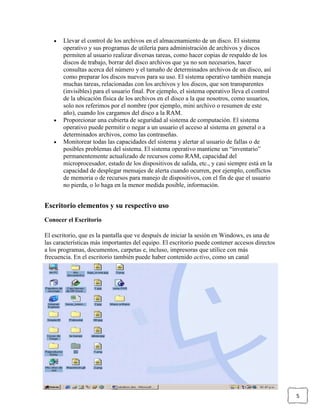 Llevar el control de los archivos en el almacenamiento de un disco. El sistema
operativo y sus programas de utilería para administración de archivos y discos
permiten al usuario realizar diversas tareas, como hacer copias de respaldo de los
discos de trabajo, borrar del disco archivos que ya no son necesarios, hacer
consultas acerca del número y el tamaño de determinados archivos de un disco, así
como preparar los discos nuevos para su uso. El sistema operativo también maneja
muchas tareas, relacionadas con los archivos y los discos, que son transparentes
(invisibles) para el usuario final. Por ejemplo, el sistema operativo lleva el control
de la ubicación física de los archivos en el disco a la que nosotros, como usuarios,
solo nos referimos por el nombre (por ejemplo, mini archivo o resumen de este
año), cuando los cargamos del disco a la RAM.
Proporcionar una cubierta de seguridad al sistema de computación. El sistema
operativo puede permitir o negar a un usuario el acceso al sistema en general o a
determinados archivos, como las contraseñas.
Monitorear todas las capacidades del sistema y alertar al usuario de fallas o de
posibles problemas del sistema. El sistema operativo mantiene un “inventario”
permanentemente actualizado de recursos como RAM, capacidad del
microprocesador, estado de los dispositivos de salida, etc., y casi siempre está en la
capacidad de desplegar mensajes de alerta cuando ocurren, por ejemplo, conflictos
de memoria o de recursos para manejo de dispositivos, con el fin de que el usuario
no pierda, o lo haga en la menor medida posible, información.

Escritorio elementos y su respectivo uso
Conocer el Escritorio
El escritorio, que es la pantalla que ve después de iniciar la sesión en Windows, es una de
las características más importantes del equipo. El escritorio puede contener accesos directos
a los programas, documentos, carpetas e, incluso, impresoras que utilice con más
frecuencia. En el escritorio también puede haber contenido activo, como un canal

5

 