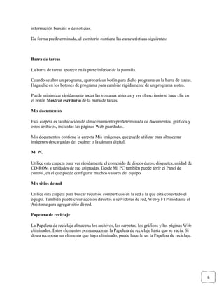 información bursátil o de noticias.
De forma predeterminada, el escritorio contiene las características siguientes:

Barra de tareas
La barra de tareas aparece en la parte inferior de la pantalla.
Cuando se abre un programa, aparecerá un botón para dicho programa en la barra de tareas.
Haga clic en los botones de programa para cambiar rápidamente de un programa a otro.
Puede minimizar rápidamente todas las ventanas abiertas y ver el escritorio si hace clic en
el botón Mostrar escritorio de la barra de tareas.
Mis documentos
Esta carpeta es la ubicación de almacenamiento predeterminada de documentos, gráficos y
otros archivos, incluidas las páginas Web guardadas.
Mis documentos contiene la carpeta Mis imágenes, que puede utilizar para almacenar
imágenes descargadas del escáner o la cámara digital.
Mi PC
Utilice esta carpeta para ver rápidamente el contenido de discos duros, disquetes, unidad de
CD-ROM y unidades de red asignadas. Desde Mi PC también puede abrir el Panel de
control, en el que puede configurar muchos valores del equipo.
Mis sitios de red
Utilice esta carpeta para buscar recursos compartidos en la red a la que está conectado el
equipo. También puede crear accesos directos a servidores de red, Web y FTP mediante el
Asistente para agregar sitio de red.
Papelera de reciclaje
La Papelera de reciclaje almacena los archivos, las carpetas, los gráficos y las páginas Web
eliminados. Estos elementos permanecen en la Papelera de reciclaje hasta que se vacía. Si
desea recuperar un elemento que haya eliminado, puede hacerlo en la Papelera de reciclaje.

6

 