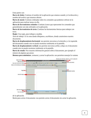Estas partes son:
Barra de título: Contiene el nombre de la aplicación que estamos usando y/o la dirección y
nombre del archivo que tenemos abierto.
Barra de menú: Contiene ordenadas todos los comandos que podemos utilizar en la
aplicación para realizar tareas en ella.
Barra de herramientas estándar: Contiene íconos que representan los comandos que
generalmente son más utilizados en la aplicación.
Barra de herramientas de texto: Contiene las herramientas básicas para trabajar con
texto.
Regla: Una regla, para trabajar a medida.
Área de trabajo: Es la zona donde dibujamos, escribimos, donde construimos nuestro
documento.
Barra de desplazamiento horizontal: nos permite movernos a la derecha y a la izquierda
del documento cuando este no puede mostrarse totalmente en la pantalla.
Barra de desplazamiento vertical: nos permite movernos arriba y abajo en el documento
cuando este no puede mostrarse totalmente en la pantalla.
Barra de estado: Nos muestra información general sobre el documento, por ejemplo el
número de páginas que posee.
Botones para minimizar, restaurar y cerrar la aplicación: nos permiten manejar la ventana

de la aplicación.
Botón para cerrar el documento: nos permite cerrar el documento sin cerrar la aplicación.

8

 