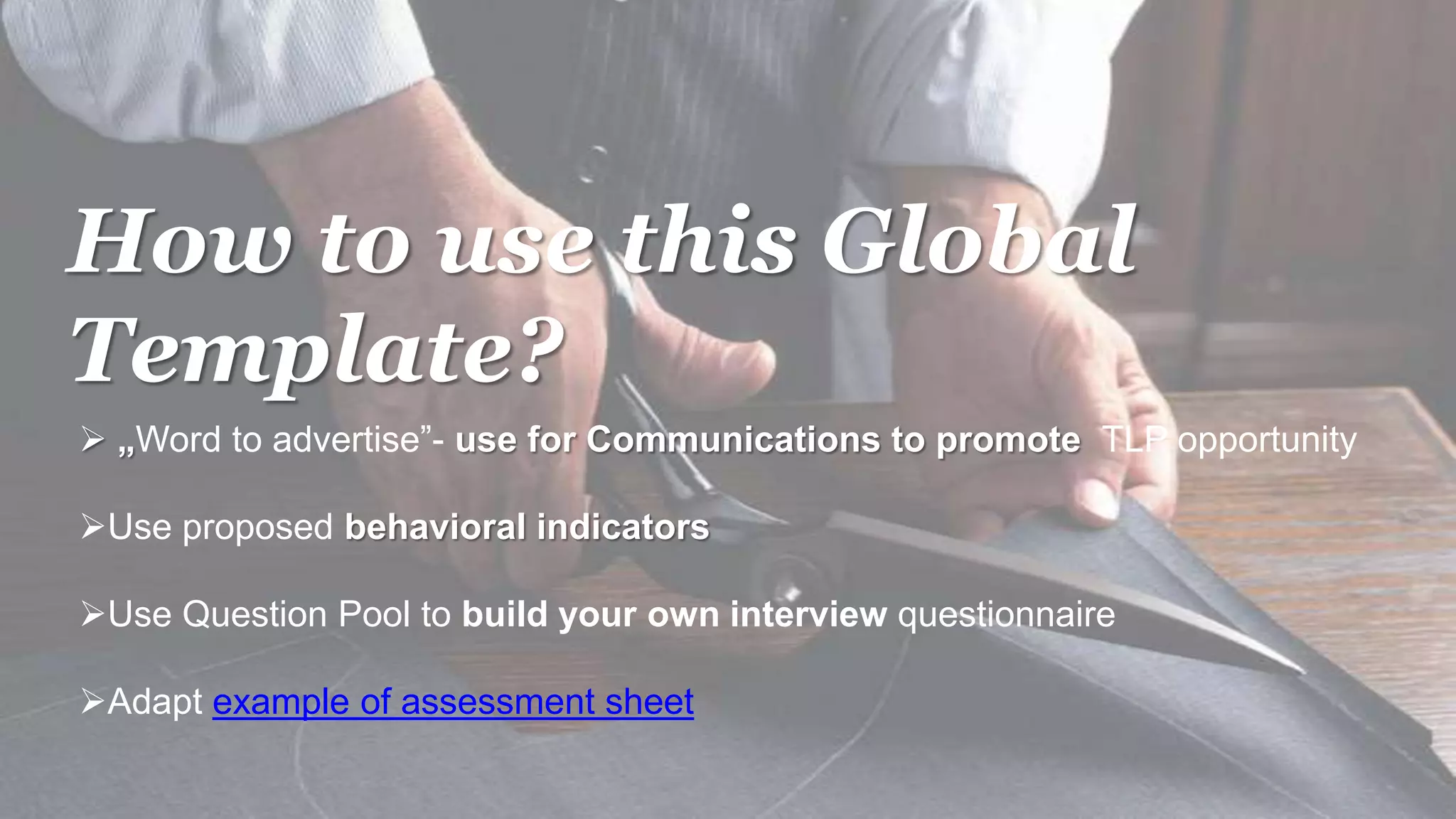 How to use this Global
Template?
 „Word to advertise”- use for Communications to promote TLP opportunity
Use proposed behavioral indicators
Use Question Pool to build your own interview questionnaire
Adapt example of assessment sheet
 