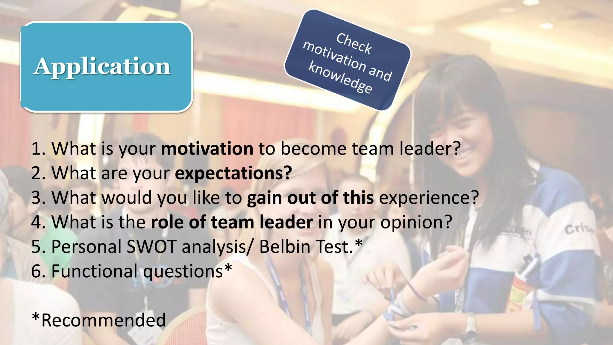 Application
1. What is your motivation to become team leader?
2. What are your expectations?
3. What would you like to gain out of this experience?
4. What is the role of team leader in your opinion?
5. Personal SWOT analysis/ Belbin Test.*
6. Functional questions*
*Recommended
 