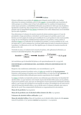 Probeta
Primero utilizamos una probeta de plástico pero después una de vidrio. Con ambas
obtuvimos los mismos resultados, pero es más seguro y recomendable usar la probeta de
vidrio porque no se dilata como lo hace la de plástico por los cambios de temperatura y
existe mayor precisión y confiabilidad utilizando una probeta de vidrio que una de plástico.
Igualmente cuando hay altas temperaturas el vidrio puede soportar mejor que el plástico y
guardar más la integridad de los valores resultantes al no sufrir dilataciones con la facilidad
que las sufre el plástico.
Para determinar el volumen de nuestra muestra de plomo pusimos agua en el vaso de
precipitado y luego procedimos a introducir 15 ml de agua en la probeta, para lo cual
hicimos uso de la pipeta de modo que la medida de los 15 ml quedara lo más exacta posible.
Luego de eso introdujimos cuidadosamente el plomo en la probeta y vimos cuánto se
desplazó el agua en el indicador de la medida de la probeta. La nueva medida era de 17 ml,
de modo que a 17 ml le restamos los 15 ml que había antes de meter la muestra de plomo a
la probeta, y la diferencia es de 2 ml. Eso significa que el volumen de nuestra muestra de
plomo es de 2 ml.
Teniendo la masa y el volumen de la muestra de plomo, sólo aplicamos la fórmula y ya
tenemos la densidad del plomo. Nos quedará así:
Así concluimos que la densidad del plomo es de aproximadamente de 11.23 gr/ml.
ENCONTRAR LA DENSIDAD DEL ALCOHOL ETÍLICO (DENSIDAD DE UN
LÍQUIDO)
Respecto a las condiciones ambientales, nos encontrábamos a 30 ºC.
Primeramente pesamos la probeta vacía y el valor que resultó fue de 64.29 gramos.
Posterior a ello pesamos la probeta con el alcohol etílico y el valor fue de 75.7 gramos. El
volumen de alcohol etílico utilizado para nuestro experimento fue de 15 ml.
Los datos revelados en el párrafos anterior son suficientes para determinar la densidad del
alcohol etílico. Lo que haremos será restarle al peso del alcohol etílico junto con la probeta,
el peso de la probeta vacía, para que así obtengamos el peso únicamente del líquido (alcohol
etílico) y que el peso de la probeta no sea tomada en cuenta. El resultado de esa resta será el
valor de la masa del alcohol etílico y eso se divide entre el volumen utilizado, que como se
dijo fue de 15 ml. Para comprenderlo fácilmente se esquematizará de esta manera:
Masa de la probeta: 64.29 gramos
Masa de la probeta con el alcohol etílico dentro de ella: 75.7 gramos
Volumen de alcohol etílico utilizado: 15 ml
Masa de alcohol etílico: Masa de la probeta con el alcohol etílico dentro de ella menos
masa de la probeta. à 75.7 gramos menos 64.29 gramos = 11.41 gramos
 
