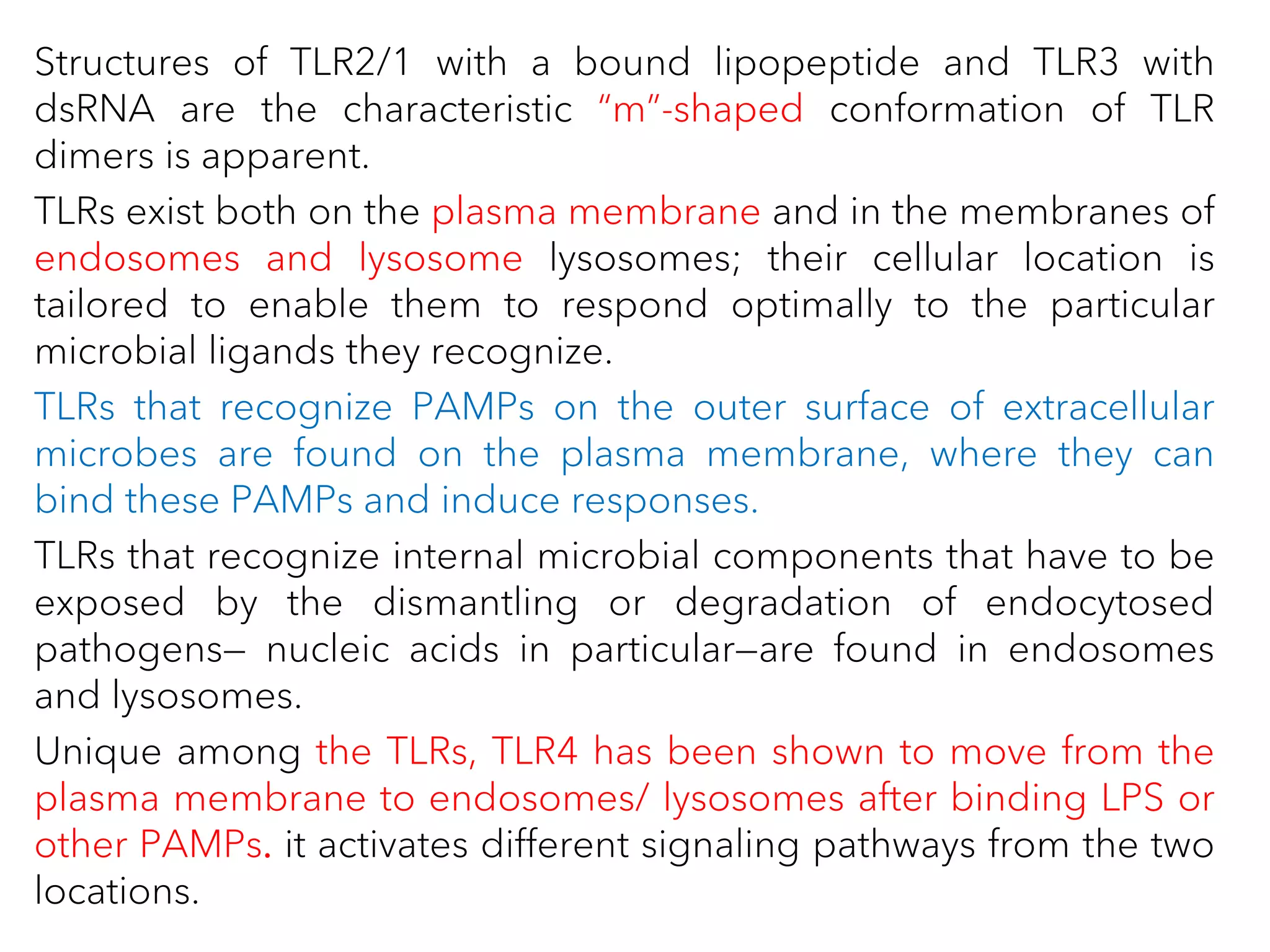 Structures of TLR2/1 with a bound lipopeptide and TLR3 with
dsRNA are the characteristic “m”-shaped conformation of TLR
dimers is apparent.
TLRs exist both on the plasma membrane and in the membranes of
endosomes and lysosome lysosomes; their cellular location is
tailored to enable them to respond optimally to the particular
microbial ligands they recognize.
TLRs that recognize PAMPs on the outer surface of extracellular
microbes are found on the plasma membrane, where they can
bind these PAMPs and induce responses.
TLRs that recognize internal microbial components that have to be
exposed by the dismantling or degradation of endocytosed
pathogens— nucleic acids in particular—are found in endosomes
and lysosomes.
Unique among the TLRs, TLR4 has been shown to move from the
plasma membrane to endosomes/ lysosomes after binding LPS or
other PAMPs. it activates different signaling pathways from the two
locations.
 