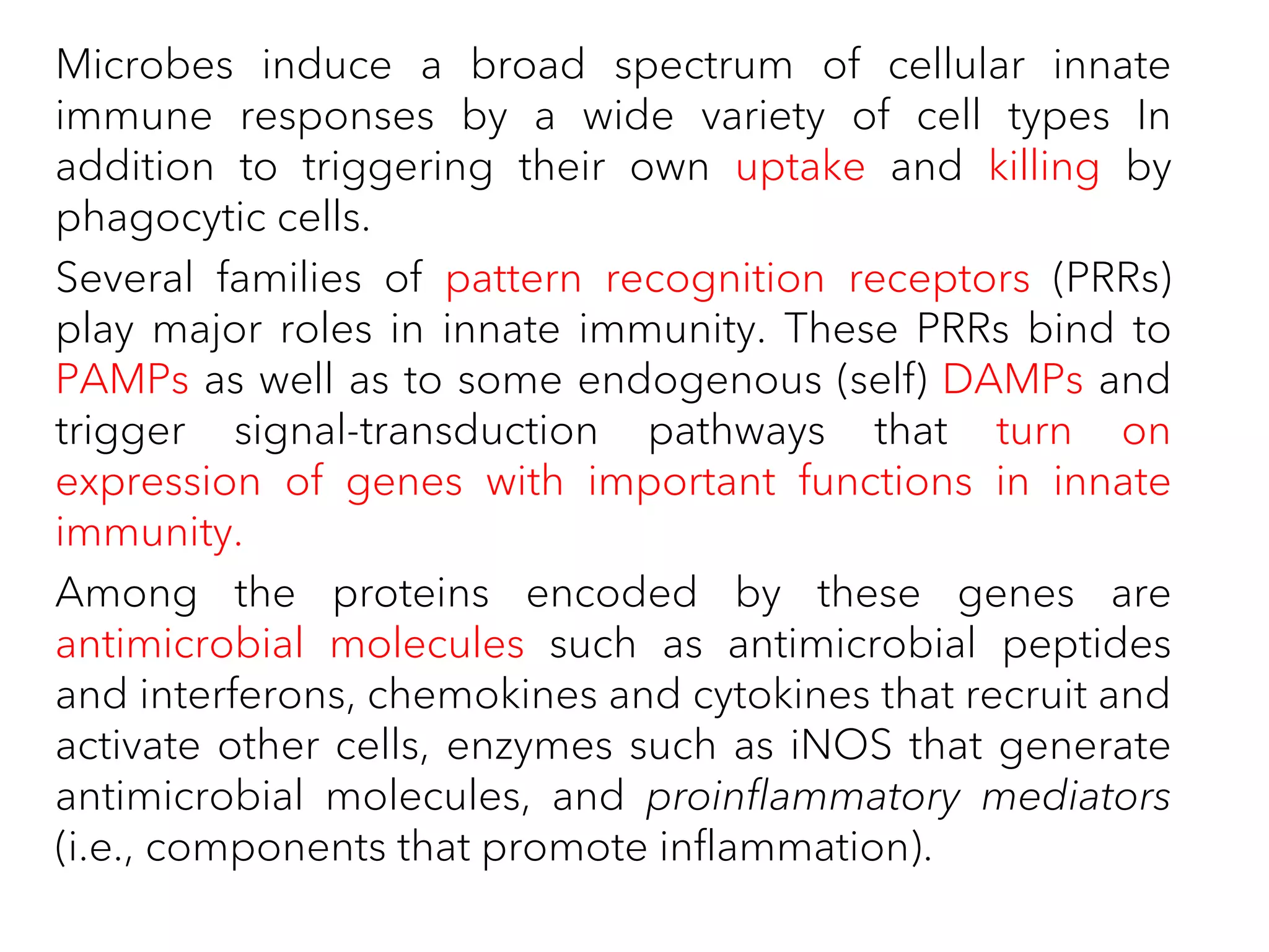 Microbes induce a broad spectrum of cellular innate
immune responses by a wide variety of cell types In
addition to triggering their own uptake and killing by
phagocytic cells.
Several families of pattern recognition receptors (PRRs)
play major roles in innate immunity. These PRRs bind to
PAMPs as well as to some endogenous (self) DAMPs and
trigger signal-transduction pathways that turn on
expression of genes with important functions in innate
immunity.
Among the proteins encoded by these genes are
antimicrobial molecules such as antimicrobial peptides
and interferons, chemokines and cytokines that recruit and
activate other cells, enzymes such as iNOS that generate
antimicrobial molecules, and proinflammatory mediators
(i.e., components that promote inflammation).
 