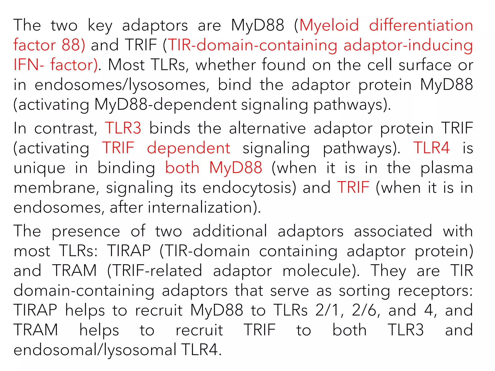 The two key adaptors are MyD88 (Myeloid differentiation
factor 88) and TRIF (TIR-domain-containing adaptor-inducing
IFN- factor). Most TLRs, whether found on the cell surface or
in endosomes/lysosomes, bind the adaptor protein MyD88
(activating MyD88-dependent signaling pathways).
In contrast, TLR3 binds the alternative adaptor protein TRIF
(activating TRIF dependent signaling pathways). TLR4 is
unique in binding both MyD88 (when it is in the plasma
membrane, signaling its endocytosis) and TRIF (when it is in
endosomes, after internalization).
The presence of two additional adaptors associated with
most TLRs: TIRAP (TIR-domain containing adaptor protein)
and TRAM (TRIF-related adaptor molecule). They are TIR
domain-containing adaptors that serve as sorting receptors:
TIRAP helps to recruit MyD88 to TLRs 2/1, 2/6, and 4, and
TRAM helps to recruit TRIF to both TLR3 and
endosomal/lysosomal TLR4.
 