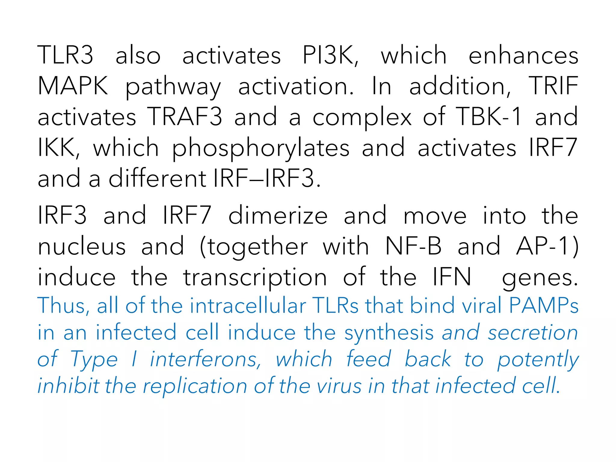 TLR3 also activates PI3K, which enhances
MAPK pathway activation. In addition, TRIF
activates TRAF3 and a complex of TBK-1 and
IKK, which phosphorylates and activates IRF7
and a different IRF—IRF3.
IRF3 and IRF7 dimerize and move into the
nucleus and (together with NF-B and AP-1)
induce the transcription of the IFN genes.
Thus, all of the intracellular TLRs that bind viral PAMPs
in an infected cell induce the synthesis and secretion
of Type I interferons, which feed back to potently
inhibit the replication of the virus in that infected cell.
 