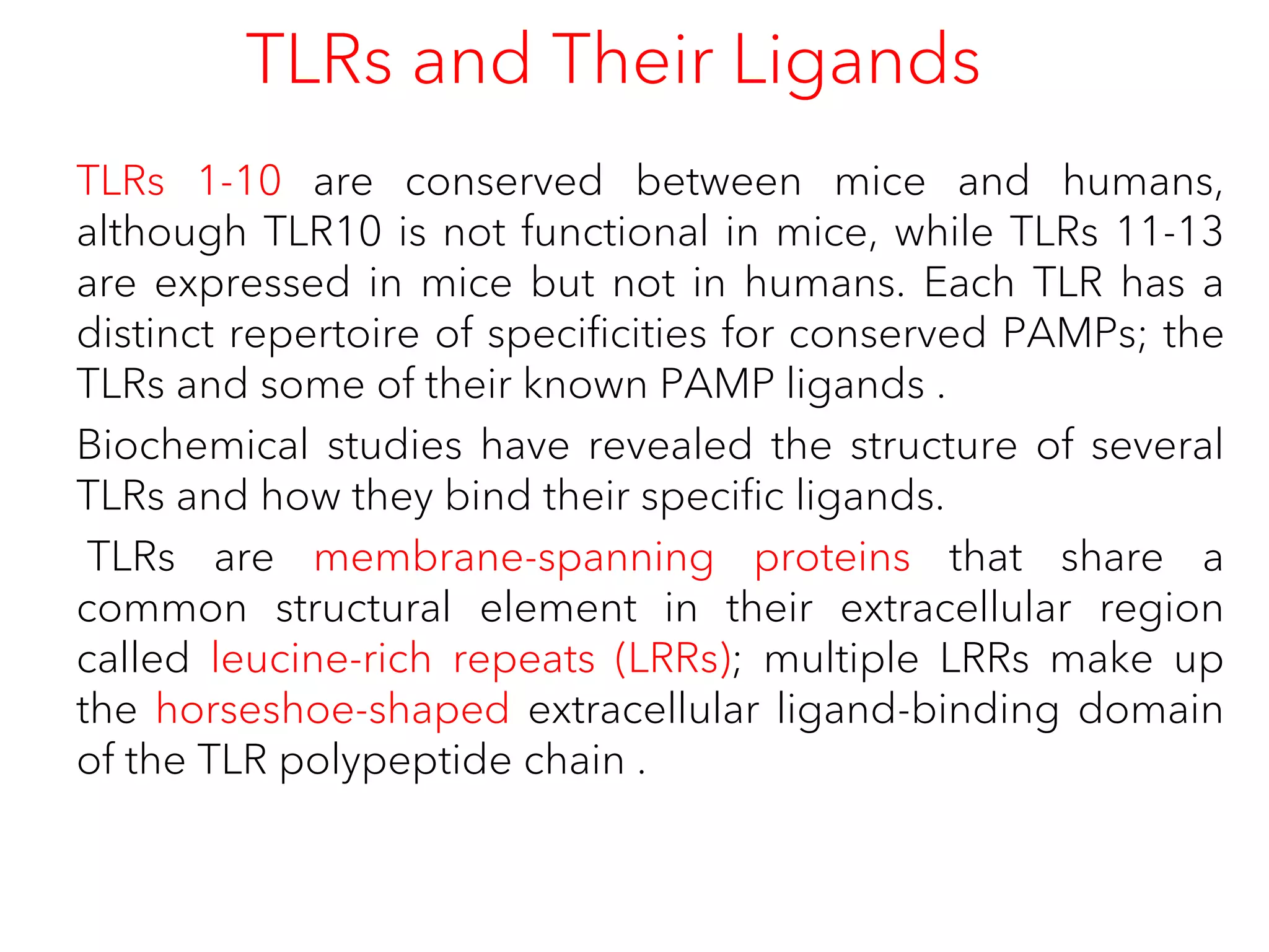 TLRs and Their Ligands
TLRs 1-10 are conserved between mice and humans,
although TLR10 is not functional in mice, while TLRs 11-13
are expressed in mice but not in humans. Each TLR has a
distinct repertoire of specificities for conserved PAMPs; the
TLRs and some of their known PAMP ligands .
Biochemical studies have revealed the structure of several
TLRs and how they bind their specific ligands.
TLRs are membrane-spanning proteins that share a
common structural element in their extracellular region
called leucine-rich repeats (LRRs); multiple LRRs make up
the horseshoe-shaped extracellular ligand-binding domain
of the TLR polypeptide chain .
 