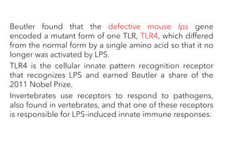 Beutler found that the defective mouse lps gene
encoded a mutant form of one TLR, TLR4, which differed
from the normal form by a single amino acid so that it no
longer was activated by LPS.
TLR4 is the cellular innate pattern recognition receptor
that recognizes LPS and earned Beutler a share of the
2011 Nobel Prize.
Invertebrates use receptors to respond to pathogens,
also found in vertebrates, and that one of these receptors
is responsible for LPS-induced innate immune responses.
 
