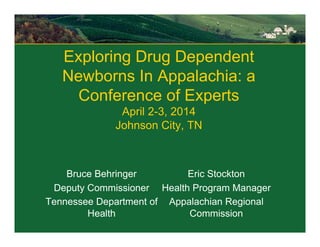 Exploring Drug Dependent
Newborns In Appalachia: a
Conference of Experts
April 2-3, 2014
Johnson City, TN
Bruce Behringer
Deputy Commissioner
Tennessee Department of
Health
Eric Stockton
Health Program Manager
Appalachian Regional
Commission
 