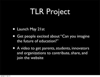 TLR Project
• Launch May 21st
• Get people excited about “Can you imagine
the future of education?”
• A video to get parents, students, innovators
and organizations to contribute, share, and
join the website
samedi 11 mai 13
 