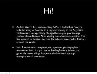 Hi!
• Andres Livov : ﬁrst documentary,A Place Called Los Pereyra,
tells the story of how life in a tiny community in the Argentine
wilderness is unexpectedly changed by a a group of teenage
students from Buenos Aires visiting on a charitable mission. The
ﬁlm opened in theaters accross Canada and screened in festivals
around the world.
• Heri Rakotomalala : engineer, entrepreneur, photographer,
montréaler. Heri is a partner at SeedingFactory, Jolietta, and
generally makes things happen in the Montreal startup
entrepreneurial ecosystem.
samedi 11 mai 13
 