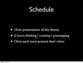 Schedule
• 15mn presentation of the theme
• 2 hours thinking / creating / prototyping
• 15mn each team present their vision
samedi 11 mai 13
 