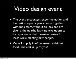 Video design event
• The event encourages experimentation and
innovation – participants come together
without a team, without an idea and are
given a theme (the learning revolution) to
incorporate in their new-to-the-world
ideas while meeting new people.
• We will supply info/raw material/drinks/
food... the rest is up to you!
samedi 11 mai 13
 