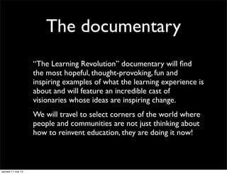The documentary
“The Learning Revolution” documentary will ﬁnd
the most hopeful, thought-provoking, fun and
inspiring examples of what the learning experience is
about and will feature an incredible cast of
visionaries whose ideas are inspiring change.
We will travel to select corners of the world where
people and communities are not just thinking about
how to reinvent education, they are doing it now!
samedi 11 mai 13
 