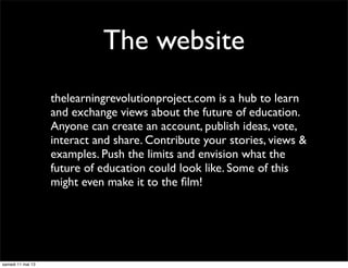 The website
thelearningrevolutionproject.com is a hub to learn
and exchange views about the future of education.
Anyone can create an account, publish ideas, vote,
interact and share. Contribute your stories, views &
examples. Push the limits and envision what the
future of education could look like. Some of this
might even make it to the ﬁlm!
samedi 11 mai 13
 
