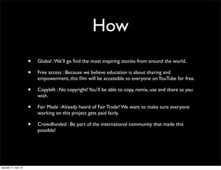 How
• Global :We’ll go ﬁnd the most inspiring stories from around the world.
• Free access : Because we believe education is about sharing and
empowerment, this ﬁlm will be accessible to everyone onYouTube for free.
• Copyleft : No copyright!You’ll be able to copy, remix, use and share as you
wish.
• Fair Made :Already heard of Fair Trade? We want to make sure everyone
working on this project gets paid fairly.
• Crowdfunded : Be part of the international community that made this
possible!
samedi 11 mai 13
 