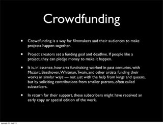Crowdfunding
• Crowdfunding is a way for ﬁlmmakers and their audiences to make
projects happen together.
• Project creators set a funding goal and deadline. If people like a
project, they can pledge money to make it happen.
• It is, in essence, how arts fundraising worked in past centuries, with
Mozart, Beethoven,Whitman,Twain, and other artists funding their
works in similar ways — not just with the help from kings and queens,
but by soliciting contributions from smaller patrons, often called
subscribers.
• In return for their support, these subscribers might have received an
early copy or special edition of the work.
samedi 11 mai 13
 