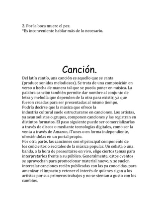 2. Por la boca muere el pez.
*Es inconveniente hablar más de lo necesario.
Canción.
Del latín cantío, una canción es aquello que se canta
(produce sonidos melodiosos). Se trata de una composición en
verso o hecha de manera tal que se pueda poner en música. La
palabra canción también permite dar nombre al conjunto de
letra y melodía que dependen de la otra para existir, ya que
fueron creadas para ser presentadas al mismo tiempo.
Podría decirse que la música que ofrece la
industria cultural suele estructurarse en canciones. Los artistas,
ya sean solistas o grupos, componen canciones y las registran en
distintos formatos. El paso siguiente puede ser comercializarlas
a través de discos o mediante tecnologías digitales, como ser la
venta a través de Amazon, iTunes o en forma independiente,
ofreciéndolas en un portal propio.
Por otra parte, las canciones son el principal componente de
los conciertos o recitales de la música popular. Un solista o una
banda, a la hora de presentarse en vivo, elige ciertos temas para
interpretarlos frente a su público. Generalmente, estos eventos
se aprovechan para promocionar material nuevo, y se suelen
intercalar canciones recién publicadas con las ya conocidas, para
amenizar el impacto y retener el interés de quienes sigan a los
artistas por sus primeros trabajos y no se sientan a gusto con los
cambios.
 