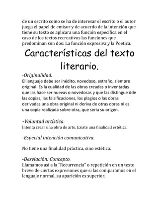 de un escrito como se ha de interesar el escrito o el autor
juega el papel de emisor y de acuerdo de la intención que
tiene su texto se aplicara una función específica en el
caso de los textos recreativos las funciones que
predominan son dos: La función expresiva y la Poetica.
Características del texto
literario.
-Originalidad.
El lenguaje debe ser inédito, novedoso, extraño, siempre
original. Es la cualidad de las obras creadas o inventadas
que las hace ser nuevas o novedosas y que las distingue dde
las copias, las falsificaciones, los plagios o las obras
derivadas una obra original ni deriva de otras obras ni es
una copia realizada sobre otra, que seria su origen.
-Voluntad artística.
Intenta crear una obra de arte. Existe una finalidad estética.
-Especial intención comunicativa.
No tiene una finalidad práctica, sino estética.
-Desviación: Concepto.
Llamamos así a la “Recurrencia” o repetición en un texto
breve de ciertas expresiones que si las comparamos en el
lenguaje normal, su aparición es superior.
 