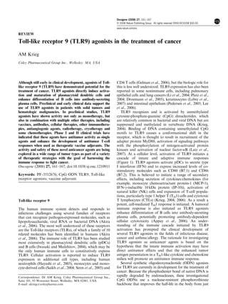 REVIEW
Toll-like receptor 9 (TLR9) agonists in the treatment of cancer
AM Krieg
Coley Pharmaceutical Group Inc., Wellesley, MA, USA
Although still early in clinical development, agonists of Toll-
like receptor 9 (TLR9) have demonstrated potential for the
treatment of cancer. TLR9 agonists directly induce activa-
tion and maturation of plasmacytoid dendritic cells and
enhance differentiation of B cells into antibody-secreting
plasma cells. Preclinical and early clinical data support the
use of TLR9 agonists in patients with solid tumors and
hematologic malignancies. In preclinical studies, TLR9
agonists have shown activity not only as monotherapy, but
also in combination with multiple other therapies, including
vaccines, antibodies, cellular therapies, other immunothera-
pies, antiangiogenic agents, radiotherapy, cryotherapy and
some chemotherapies. Phase I and II clinical trials have
indicated that these agents have antitumor activity as single
agents and enhance the development of antitumor T-cell
responses when used as therapeutic vaccine adjuvants. The
activity and safety of these novel anticancer agents are being
explored in a wide range of tumor types as part of a variety
of therapeutic strategies with the goal of harnessing the
immune response to ﬁght cancer.
Oncogene (2008) 27, 161–167; doi:10.1038/sj.onc.1210911
Keywords: PF-3512676; CpG ODN TLR9; Toll-like
receptor agonists; vaccine adjuvant
Toll-like receptor 9
The human immune system detects and responds to
infectious challenges using several families of receptors
that can recognize pathogen-expressed molecules, such as
lipopolysaccharide, viral RNA or bacterial DNA (Akira
et al., 2006). The most well understood of these receptors
are the Toll-like receptors (TLRs), of which a family of 10
related molecules has been identiﬁed in humans (Akira
et al., 2006). The immune role of TLR9 has been studied
most extensively in plasmacytoid dendritic cells (pDCs)
and B cells (Iwasaki and Medzhitov, 2004), which may be
the only human immune cells to constitutively express
TLR9. Cellular activation is reported to induce TLR9
expression in additional cell types, including human
neutrophils (Hayashi et al., 2003), monocytes and mono-
cyte-derived cells (Saikh et al., 2004; Siren et al., 2005) and
CD4 T cells (Gelman et al., 2006), but the biologic role for
this is less well understood. TLR9 expression has also been
reported in some nonimmune cells, including pulmonary
epithelial cells and lung cancers (Li et al., 2004; Platz et al.,
2004; Droemann et al., 2005), keratinocytes (Lebre et al.,
2007) and intestinal epithelium (Pedersen et al., 2005; Lee
et al., 2006).
TLR9 recognizes and is activated by unmethylated
cytosine-phosphate-guanine (CpG) dinucleotides, which
are relatively common in bacterial and viral DNA but are
suppressed and methylated in vertebrate DNA (Krieg,
2004). Binding of DNA containing unmethylated CpG
motifs to TLR9 causes a conformational shift in the
receptor, which is thought to result in recruitment of the
adapter protein MyD88, activation of signaling pathways
with the phosphorylation of mitogen-activated protein
kinases and activation of nuclear factor-kB (Latz et al.,
2007). At a cellular level, activation of TLR9 initiates a
cascade of innate and adaptive immune responses
(Figure 1). TLR9 agonists activate pDCs to secrete type
I interferon (IFN) and to express increased levels of co-
stimulatory molecules such as CD80 (B7.1) and CD86
(B7.2). This is believed to initiate a range of secondary
effects, including secretion of cytokines/chemokines (for
example, monocyte chemoattractant protein-1 (MCP-1),
IFN-g-inducible 10kDa protein (IP-10)), activation of
natural killer (NK) cells and expansion of T-cell popula-
tions, particularly type 1 helper T (TH1) cells and cytotoxic
T lymphocytes (CTLs) (Krieg, 2004, 2006). As a result a
potent, cell-mediated TH1 response is initiated. A humoral
immune response is also initiated as TLR9 agonists
enhance differentiation of B cells into antibody-secreting
plasma cells, potentially promoting antibody-dependent
cellular cytotoxicity (Appay et al., 2006). An under-
standing of the immune cascade initiated by TLR9
activation has prompted the clinical development of
several TLR9 agonists in the ﬁelds of infectious disease,
cancer and asthma/allergy. The rationale for investigating
TLR9 agonists as anticancer agents is based on the
hypothesis that the innate immune activation may have
direct antitumor effects and that the enhanced tumor
antigen presentation in a TH1-like cytokine and chemokine
milieu will promote an antitumor immune response.
Several synthetic oligodeoxynucleotide (ODN) agonists
for TLR9 are currently in development for the treatment of
cancer. Because the phosphodiester bond of native DNA is
rapidly degraded by endonucleases, these investigational
CpG ODNs use a nuclease-resistant phosphorothioate
backbone that improves the half-life in the body from just
Correspondence: Dr AM Krieg, Coley Pharmaceutical Group Inc.,
Suite 101, 93 Worcester Street, Wellesley, MA 02481, USA.
E-mail: akrieg@coleypharma.com
Oncogene (2008) 27, 161–167
& 2008 Nature Publishing Group All rights reserved 0950-9232/08 $30.00
www.nature.com/onc
 