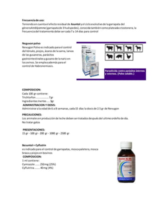 Frecuenciade uso:
Teniendoencuentael efectoresidual de Asuntol yel cicloevolutivode lagarrapata del
géneroAmblyomma (garrapatade 3 huéspedes),conocidatambiéncomoplateadaotostonera,la
frecuenciadel tratamientodebe sercada7 a 14 días para control
Neguvonpolvo
NevugonPolvoesindicadoparael control
del tórsalo,piojos,ácarosde lasarna, larvas
de las gusaneras,parásitos
gastrointestinalesygusanode lanariz en
losovinos.Se empleaademásparael
control de Habronemiasis.
COMPOSICION:
Cada 100 gr contiene:
Trichlorfon.................7gr
IngredientesInertes....3gr
ADMINISTRACION Y DOSIS:
Administrarala edadde 6 a 8 semanas,cada15 días la dosisde 2.5 gr de Nevugon
PRECAUCIONES:
Los animalesenproducciónde leche debensertratadosdespuésdel ultimoordeñode día.
No tratar gatos
PRESENTACIONES:
15 gr - 100 gr - 200 gr - 1000 gr - 2500 gr
Besuntol + Cyflutrin
esindicadopara el control de garrapatas, moscapaletera,mosca
brava y piojosenbovinos
COMPOSICION:
1 ml contiene:
Cymiazole ......250mg (25%)
Cyflutrina.......40mg (4%)
 