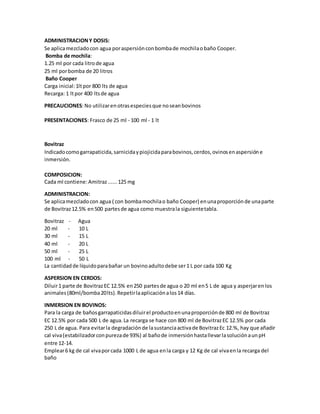 ADMINISTRACIONY DOSIS:
Se aplicamezcladocon agua poraspersiónconbombade mochilaobaño Cooper.
Bomba de mochila:
1.25 ml por cada litrode agua
25 ml porbomba de 20 litros
Baño Cooper
Carga inicial:1ltpor 800 lts de agua
Recarga: 1 ltpor 400 ltsde agua
PRECAUCIONES:No utilizaren otrasespeciesque noseanbovinos
PRESENTACIONES: Frasco de 25 ml - 100 ml - 1 lt
Bovitraz
Indicadocomogarrapaticida,sarnicidaypiojicidaparabovinos,cerdos,ovinosenaspersióne
inmersión.
COMPOSICION:
Cada ml contiene:Amitraz......125 mg
ADMINISTRACION:
Se aplicamezcladocon agua ( con bombamochilao baño Cooper) enunaproporciónde unaparte
de Bovitraz12.5% en500 partesde agua como muestrala siguientetabla.
Bovitraz - Agua
20 ml - 10 L
30 ml - 15 L
40 ml - 20 L
50 ml - 25 L
100 ml - 50 L
La cantidadde líquidoparabañar un bovinoadultodebe ser1 L por cada 100 Kg
ASPERSION EN CERDOS:
Diluir1 parte de BovitrazEC 12.5% en250 partesde agua o 20 ml en5 L de agua y asperjarenlos
animales(80ml/bomba20lts).Repetirlaaplicaciónalos14 días.
INMERSION EN BOVINOS:
Para la carga de bañosgarrapaticidasdiluirel productoenunaproporciónde 800 ml de Bovitraz
EC 12.5% por cada 500 L de agua.La recarga se hace con 800 ml de BovitrazEC 12.5% por cada
250 L de agua. Para evitarla degradaciónde lasustanciaactivade BovitrazEc 12.%, hay que añadir
cal viva(estabilizadorconpurezade 93%) al bañode inmersiónhastallevarlasoluciónaunpH
entre 12-14.
Emplear6 kg de cal vivaporcada 1000 L de agua enla carga y 12 Kg de cal vivaenla recarga del
baño
 