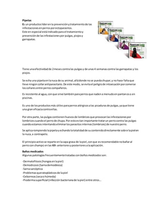 Pipetas
Es un productoslíderenla prevenciónytratamientode las
infestacionesenperrosporectoparasitos.
Este en especial estáindicadopara el tratamientoy
prevenciónde lasinfestacionespor pulgas,piojosy
garrapatas.
Tiene unaefectividadde 2mesescontralas pulgas y de unas 4 semanascontra lasgarrapatas y los
piojos.
Se echa una pipetaenlanuca de su animal,alládonde nose puedachupar,y no hace faltaque
lleve ningúncollarantiparasitario.De este modo, se evitael peligrode intoxicaciónporcomerse
loscollares entre perroscompañeros.
Es resistente al agua,conque sirve tambiénparaperrosque nadena menudoenpantanoso en
piscinas.
Es uno de losproductosmás útilesparaperrosalérgicosalas picadurasde pulgas,yaque tiene
una gran eficaciacontraellas.
Por otra parte,las pulgascontienenhuevosde lombrices que provocanlasinfestacionespor
lombricescuandoel perrode chupa.Por estoestan importante tratarun perrocontra las pulgas
cuandoestamosintentandoeliminarlosparasitosinternos(lombrices) de nuestroperro.
Se aplicarompiendolapipetayechandolatotalidadde sucontenidodirectamente sobre lapielen
la nuca,a contrapelo.
El principioactivose reparte enlacapa grasa de lapiel,conque esrecomendable nobañaral
perrocon champú enlas48h anterioresyposterioresalaaplicación.
Baños medicados
Algunas patologíasfrecuentementetratadasconbañosmedicados son:
-Dermatofitosis(hongosenlapiel)
-Demodicosis(Sarnademodésica)
-Sarnasarcóptica
-Problemasqueratoplásticosde lapiel
-Ceborreas(secao húmeda)
-Piodermasuperficial (infección bacterianade lapiel) entre otros…
 