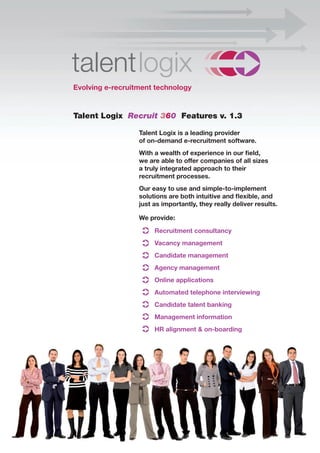 Evolving e-recruitment technology


Talent Logix Recruit 360 Features v. 1.3

                  Talent Logix is a leading provider
                  of on-demand e-recruitment software.
                  With a wealth of experience in our field,
                  we are able to offer companies of all sizes
                  a truly integrated approach to their
                  recruitment processes.
                  Our easy to use and simple-to-implement
                  solutions are both intuitive and flexible, and
                  just as importantly, they really deliver results.

                  We provide:

                       Recruitment consultancy
                       Vacancy management
                       Candidate management
                       Agency management
                       Online applications
                       Automated telephone interviewing
                       Candidate talent banking
                       Management information
                       HR alignment & on-boarding
 