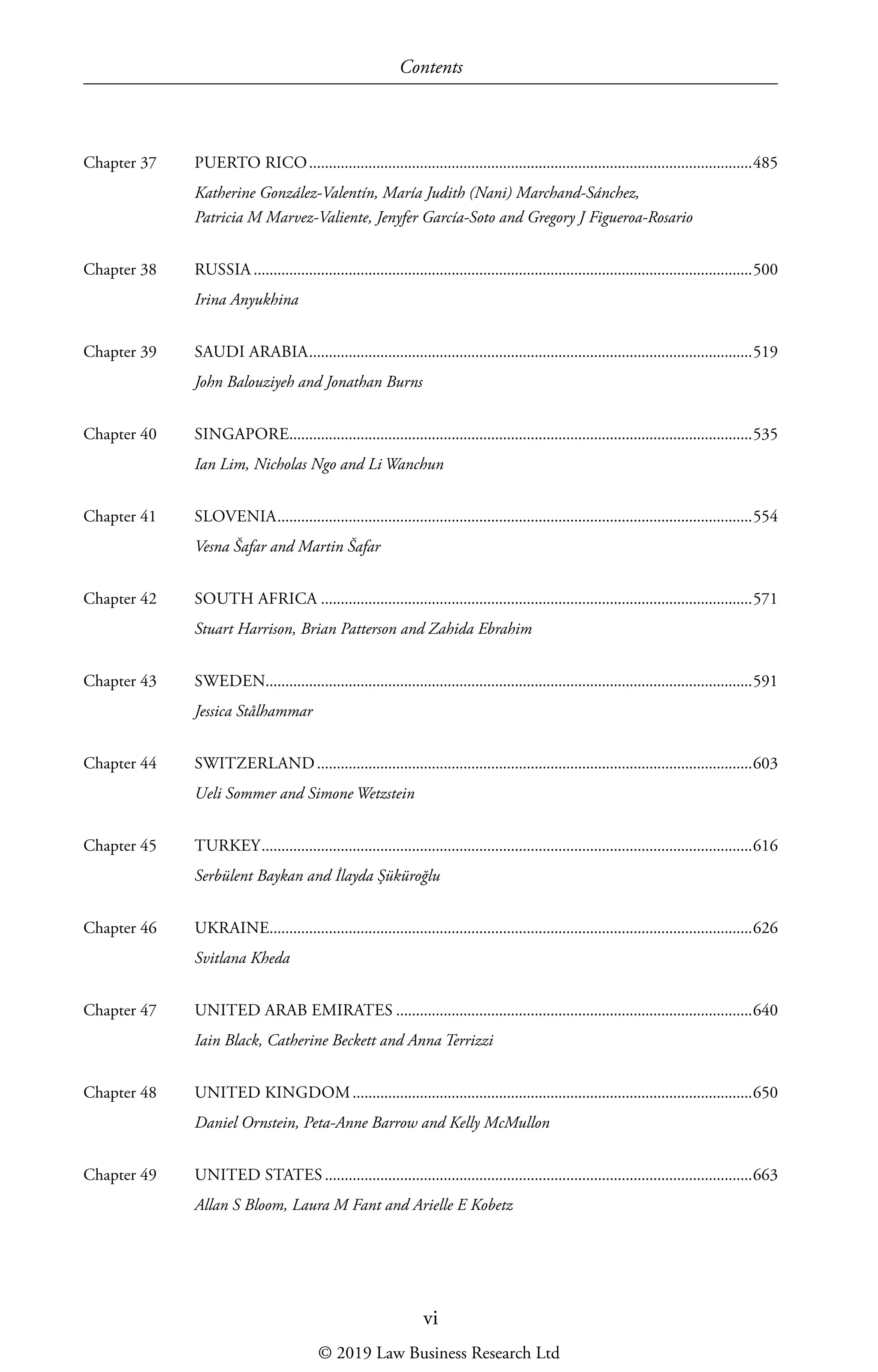 Contents
vi
Chapter 37	 PUERTO RICO����������������������������������������������������������������������������������������������������������������485
Katherine González-Valentín, María Judith (Nani) Marchand-Sánchez,
Patricia M Marvez-Valiente, Jenyfer García-Soto and Gregory J Figueroa-Rosario
Chapter 38	 RUSSIA������������������������������������������������������������������������������������������������������������������������������500
Irina Anyukhina
Chapter 39	 SAUDI ARABIA����������������������������������������������������������������������������������������������������������������519
John Balouziyeh and Jonathan Burns
Chapter 40	 SINGAPORE���������������������������������������������������������������������������������������������������������������������535
Ian Lim, Nicholas Ngo and Li Wanchun
Chapter 41	 SLOVENIA������������������������������������������������������������������������������������������������������������������������554
Vesna Šafar and Martin Šafar
Chapter 42	 SOUTH AFRICA�������������������������������������������������������������������������������������������������������������571
Stuart Harrison, Brian Patterson and Zahida Ebrahim
Chapter 43	 SWEDEN��������������������������������������������������������������������������������������������������������������������������591
Jessica Stålhammar
Chapter 44	 SWITZERLAND��������������������������������������������������������������������������������������������������������������603
Ueli Sommer and Simone Wetzstein
Chapter 45	 TURKEY����������������������������������������������������������������������������������������������������������������������������616
Serbülent Baykan and İlayda Şüküroğlu
Chapter 46	 UKRAINE��������������������������������������������������������������������������������������������������������������������������626
Svitlana Kheda
Chapter 47	 UNITED ARAB EMIRATES������������������������������������������������������������������������������������������640
Iain Black, Catherine Beckett and Anna Terrizzi
Chapter 48	 UNITED KINGDOM�����������������������������������������������������������������������������������������������������650
Daniel Ornstein, Peta-Anne Barrow and Kelly McMullon
Chapter 49	 UNITED STATES������������������������������������������������������������������������������������������������������������663
Allan S Bloom, Laura M Fant and Arielle E Kobetz
© 2019 Law Business Research Ltd
 