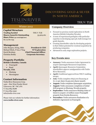 DISCOVERING GOLD & SILVER
                                                         IN NORTH AMERICA

                                                                                                TSX.V: TLR
                     Winter 2012                             Company Overview
Capital Structure
                                                             Focused on precious metal exploration in North
Trading Symbol                         TSX.V: TLR
                                                              America (British Columbia/Nevada).
Shares Issued & Outstanding                 55,909,061
Share Price (52 week high/low)                               A team of experienced geologists with particular
$0.12/$0.035                                                  expertise in developing open pit, bulk tonnage low
                                                              grade deposits.
                                                             Creating shareholder value by developing projects
Management                                                    to their fullest potential for eventual acquisition by
John Burgess, B.Eng, MBA           President & CEO            producing companies.
Michael Hitch, P Geo, P Eng         VP Exploration           Advanced to early stage exploration projects.
David McAdam                Chief Financial Officer
Christina Boddy              Corporate Secretary

                                                             Key Events 2011
Property Portfolio
British Columbia, Canada                                     January: Teslin announces Letter Agreement to
    Frasergold                                               acquire Queensgate Resources Corporation.
    Rand                                                    April: Queensgate Resources Corporation
Nevada, USA                                                   shareholders approve amalgamation with Teslin
    Mustang                                                  River Resources.
    Morningstar                                             April: Conditional approval from TSX:V enabling
                                                              merger.
Contact Information                                          July: Teslin completes $650,000 financing at
                                                              $0.10 per share (6,530,000 shares issued).
Teslin River Resources Corp.
1430 – 800 West Pender Street                                August: Teslin completes Queensgate acquisition.
Vancouver, BC V6C 2V6                                        August: Teslin announces completion of initial
T: 604-684-8288                                               drill program on Mustang, Nevada property.
F: 604-684-2990                                              September: Teslin announces Binding Letter of
info@teslin-river.com                                         Intent to acquire 1.8 million ounce Frasergold
                                                              property from Eureka Resources.
Please visit our website for further information:            November: Teslin announces finalization of a
www.teslin-river.com                                          Definitive Agreement on Frasergold.
 