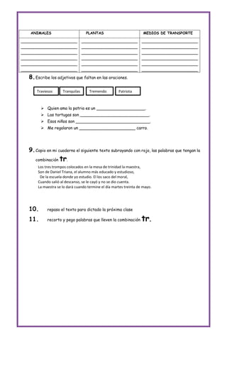 ANIMALES                        PLANTAS                           MEDIOS DE TRANSPORTE

______________________            ______________________            ______________________
______________________            ______________________            ______________________
______________________            ______________________            ______________________
______________________            ______________________            ______________________
______________________            ______________________            ______________________
______________________            ______________________            ______________________
   8. Escribe los adjetivos que faltan en las oraciones.

       Traviesos     Tranquilas      Tremendo         Patriota



          Quien ama la patria es un ___________________.
          Las tortugas son ___________________________.
          Esos niños son _____________________________.
          Me regalaron un ______________________ carro.




   9. Copio en mi cuaderno el siguiente texto subrayando con rojo, las palabras que tengan la
      combinación   tr.
       Los tres trompos colocados en la mesa de trinidad la maestra,
       Son de Daniel Triana, el alumno más educado y estudioso,
        De la escuela donde yo estudio. El los saco del moral,
       Cuando salió al descanso, se le cayó y no se dio cuenta.
       La maestra se lo dará cuando termine el día martes treinta de mayo.




   10.      repaso el texto para dictado la próxima clase

   11.      recorto y pego palabras que lleven la combinación       tr.
 
