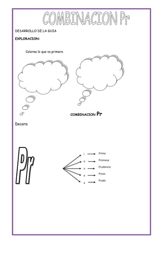 DESARROLLO DE LA GUIA

EXPLORACION:



     Coloree lo que va primero




                                 COMBINACION   Pr
Decora




                                      i        Primo

                                      o        Promesa

                                      u        Prudencio

                                               Preso
                                      e
                                               Prado
                                      a
 