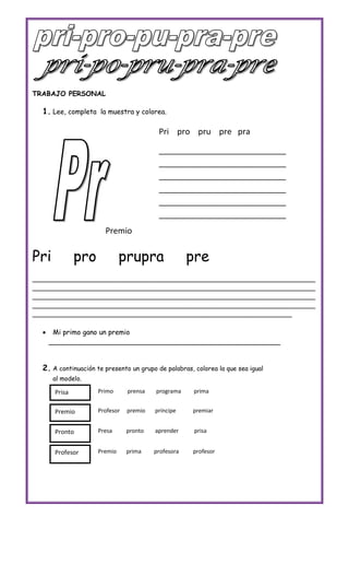TRABAJO PERSONAL

  1. Lee, completa la muestra y colorea.

                                          Pri pro pru pre pra

                                          ____________________________
                                          ____________________________
                                          ____________________________
                                          ____________________________
                                          ____________________________
                                          ____________________________
                       Premio


Pri            pro            prupra                 pre
________________________________________________________________________
________________________________________________________________________
________________________________________________________________________
________________________________________________________________________
__________________________________________________________________

      Mi primo gano un premio
      ______________________________________________________


  2. A continuación te presento un grupo de palabras, colorea la que sea igual
      al modelo.

       Prisa         Primo      prensa   programa     prima


       Premio        Profesor   premio   príncipe    premiar


       Pronto        Presa      pronto   aprender     prisa


       Profesor      Premio     prima    profesora   profesor
 