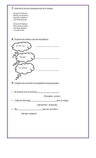 7. Disfruta la lectura (interpretación de la misma).

    Mi primo Prudencio
    Me dio una sorpresa,
    Saco del sombrero,
    Una linda princesa.

    Mi primo Prudencio
    Muy pronto compro,
    Una presa de pavo
    Y a nadie le dio.




8. Organiza las silabas y escribe las palabras .

       Sa pre sor               ___________________________




            Chocapri            ___________________________




           Ve primara
                                ___________________________




9. Completa las oraciones con las palabras mas apropiadas.


    Mi madrina luce un precioso_____________________

                                           (Prendedor- primor).

    Todos los días salgo ________________________para al colegio

                                    (Apresurado – premiado).

    Me_______________________ para ser el primero

              (Apropio- preparo).
 