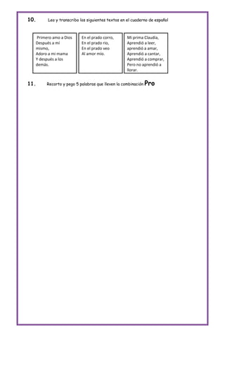 10.     Leo y transcribo los siguientes textos en el cuaderno de español



  Primero amo a Dios     En el prado corro,       Mi prima Claudia,
  Después a mí           En el prado rio,         Aprendió a leer,
  mismo,                 En el prado veo          aprendió a amar,
  Adoro a mi mama        Al amor mío.             Aprendió a cantar,
  Y después a los                                 Aprendió a comprar,
  demás.                                          Pero no aprendió a
                                                  llorar.


11.    Recorto y pego 5 palabras que lleven la combinación   Pro
 