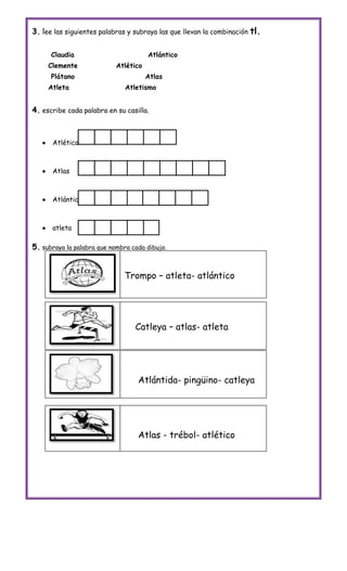 3. lee las siguientes palabras y subraya las que llevan la combinación tl.

       Claudia                         Atlántico
       Clemente             Atlético
       Plátano                         Atlas
       Atleta                  Atletismo


4. escribe cada palabra en su casilla.



       Atlético



       Atlas



       Atlántico



       atleta

5. subraya la palabra que nombra cada dibujo.


                              Trompo – atleta- atlántico




                                  Catleya – atlas- atleta




                                   Atlántida- pingüino- catleya




                                   Atlas - trébol- atlético
 