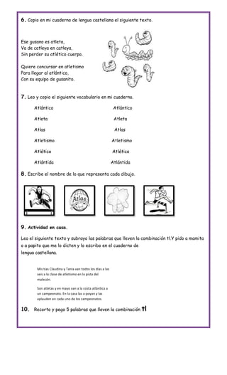 6. Copio en mi cuaderno de lengua castellana el siguiente texto.



Ese gusano es atleta,
Va de catleya en catleya,
Sin perder su atlético cuerpo.

Quiere concursar en atletismo
Para llegar al atlántico,
Con su equipo de gusanito.



7. Leo y copio el siguiente vocabulario en mi cuaderno.

      Atlántico                                               Atlántico

      Atleta                                                  Atleta

      Atlas                                                   Atlas

      Atletismo                                              Atletismo

      Atlético                                               Atlético

      Atlántida                                              Atlántida

8. Escribe el nombre de lo que representa cada dibujo.




9. Actividad en casa.

Leo el siguiente texto y subrayo las palabras que lleven la combinación tl.Y pido a mamita
o a papito que me lo dicten y lo escribo en el cuaderno de
lengua castellana.


        Mis tías Claudina y Tania van todos los días a las
        seis a la clase de atletismo en la pista del
        malecón.

        Son atletas y en mayo van a la costa atlántica a
        un campeonato. En la casa las a poyan y las
        aplauden en cada uno de los campeonatos.

10. Recorto y pego 5 palabras que lleven la combinación tl
 