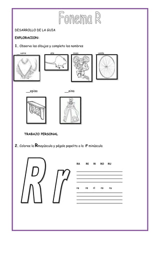 DESARROLLO DE LA GUIA

EXPLORACION:

1. Observo los dibujos y completo los nombres
 __ uana              __ata          __osas             __ueda




           __episa                __eina




      TRABAJO PERSONAL


2. Coloree la Rmayúscula y pégale papelito a la   r minúscula


                                           RA     RE   RI   RO   RU

                                           ________________________________
                                           ________________________________
                                           ________________________________
                                           ________________________________

                                           ra    re    ri   ro    ru
                                           ________________________________
                                           ________________________________
                                           ________________________________
                                           ________________________________
 