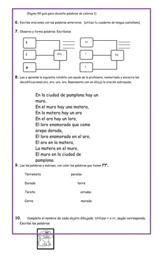 (Pagina 59 guía para docente palabras de colores 1)


6. Escribe oraciones con las palabras anteriores    (utiliza tu cuaderno de lengua castellana).


7. Observa y forma palabras. Escríbelas

        t                                           m



        l                      Oro                  l                      Ira



        p                                           t


8. Lee y aprende la siguiente retahíla con ayuda de la profesora, memorízala y encierra las
   decodificaciones aro, era, uro, oro. Representa con un dibujo la oración subrayada.



                 En la ciudad de pamplona hay un
                 muro,
                 En el muro hay una matera,
                 En la matera hay un aro
                 En el aro hay un loro,
                 El loro enamorado que come
                 arepa dorada,
                 El loro enamorado en el aro,
                 El aro en la matera,
                 La matera en el muro,
                 El muro en la ciudad de
                 pamplona.
9. Lee las palabras y subraya, con color las palabras que tienen rr.

       Terremoto                          paraíso

       Dorado                                 torre

       Torete                                   arrume

       Corre                                    morado




10.         Completa el nombre de cada objeto dibujado. Utilizar r o rr, según corresponda.
   Escribe las palabras
 