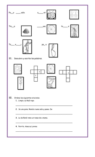 Pe__o ____ adio                        a____ ete




Tie__a                                 _____ueda         to____ e




To___ e____o             pe_                pe_ a




11. Descubro y escribo las palabras.




                                        P
                                                               e
                                   S




12.   Ordena las siguientes oraciones.
         1. Limpia. su Raúl ropa

         _____________________________________________________

         2. Se una pone. Renata ruana sale y paseo. De

         _____________________________________________________

         3. Le da René ramo un rosas de a mama.

         _____________________________________________________

         4. Perrito. Asea su Lorena

         _____________________________________________________
 