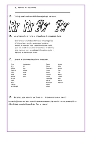 5. Terreno. Su ara Ramiro

        _____________________________________________________

13.    Trabaja en el cuaderno doble línea siguiendo los trazos.




14.    Leo y transcribo el texto en mi cuaderno de lengua castellana.

        En la torre del templo de santa rosa del lima esta parada
        la lorita de Laura paredes, la esposa del ayudante y
        aseador de la escuela rural. El carrusel no puede comer
        pues esta parada en la cuerda de la campana de la torre y
        si se mueve, se cae y se puede partir las paticas, el pico y
        algo mas, se puede matar al caer.



15.    Copio en mi cuaderno el siguiente vocabulario.

   Pera            Rueda rana                           Carro          Amor
   Aro             rio                                  Corre          Mar
   Salero          Risa                                 Carretera      Amar
   Caracol         Ronda                                Perro          Ver
   Poro            Rosa                                 Torre          Ser
   Sara            Ruta                                 Correa         Estar
   Mora            Roto                                 Porro          Sudor
   Arena                                                Carrascal      Dar
   Para                                                 Tierra         Lavar
   Mira                                                 Marrano        Cantar
   Tierno                                               Tarro
   Maracuyá                                             Torre




16.    Recorto y pego palabras que lleven la r _ (con sonido suave o fuerte) .

Recuerda ( la r es una letra especial unas veces se escribe sencilla y otras veces doble rr.
Además su pronunciación puede ser fuerte o suave.)
 