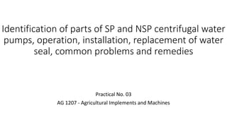 Identification of parts of SP and NSP centrifugal water
pumps, operation, installation, replacement of water
seal, common problems and remedies
Practical No. 03
AG 1207 - Agricultural Implements and Machines
 