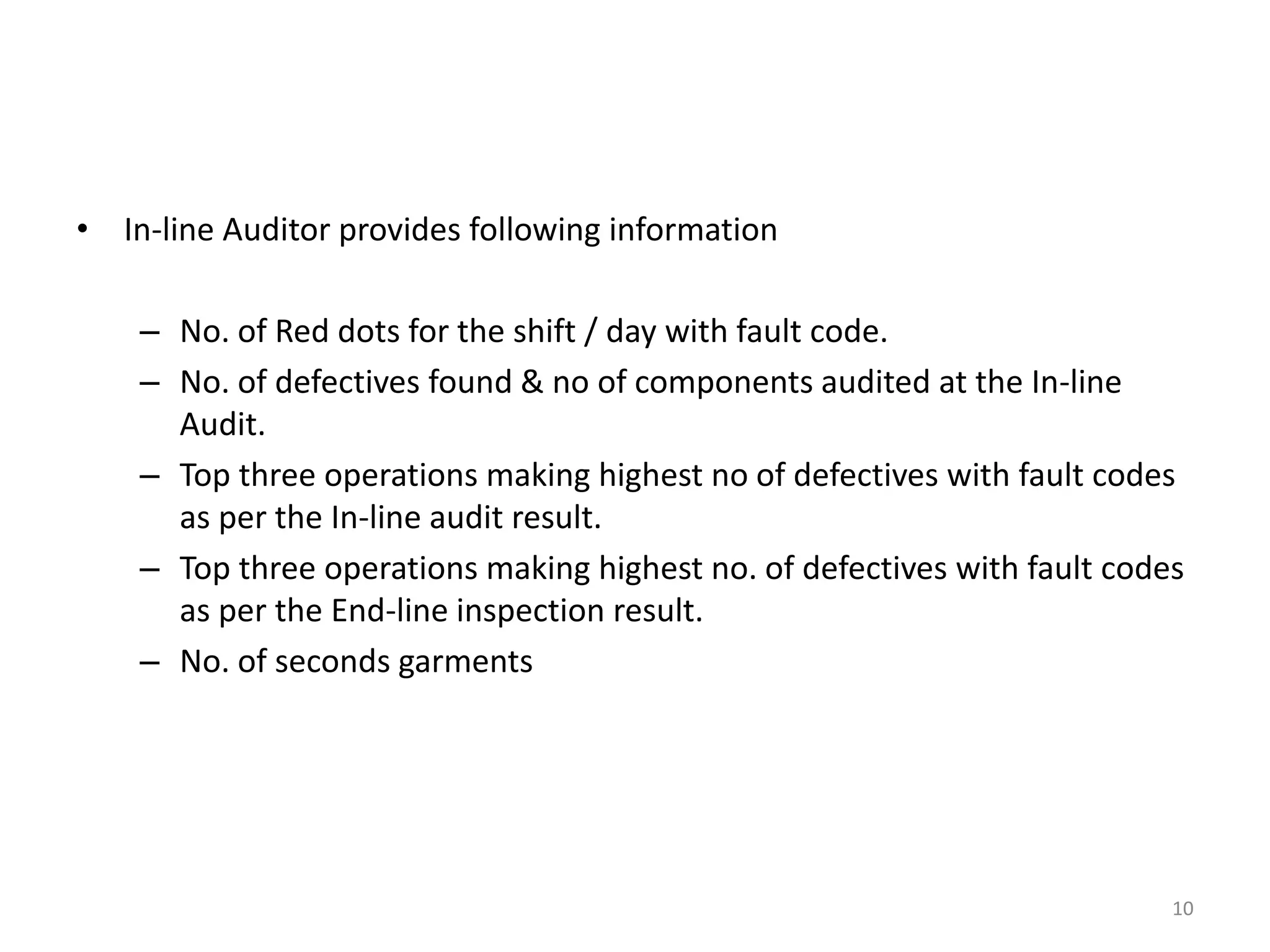 • In-line Auditor provides following information
– No. of Red dots for the shift / day with fault code.
– No. of defectives found & no of components audited at the In-line
Audit.
– Top three operations making highest no of defectives with fault codes
as per the In-line audit result.
– Top three operations making highest no. of defectives with fault codes
as per the End-line inspection result.
– No. of seconds garments
10
 