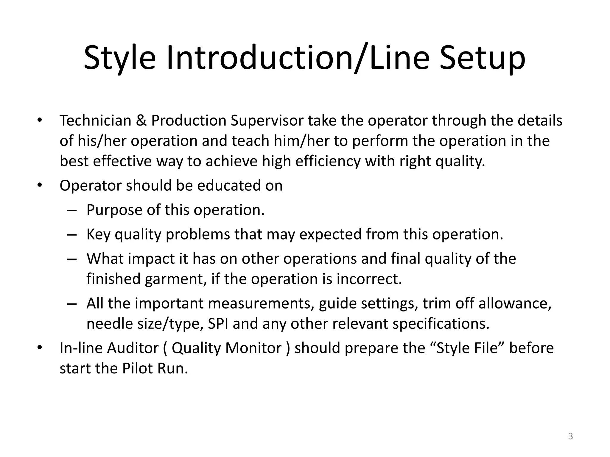 Style Introduction/Line Setup
• Technician & Production Supervisor take the operator through the details
of his/her operation and teach him/her to perform the operation in the
best effective way to achieve high efficiency with right quality.
• Operator should be educated on
– Purpose of this operation.
– Key quality problems that may expected from this operation.
– What impact it has on other operations and final quality of the
finished garment, if the operation is incorrect.
– All the important measurements, guide settings, trim off allowance,
needle size/type, SPI and any other relevant specifications.
• In-line Auditor ( Quality Monitor ) should prepare the “Style File” before
start the Pilot Run.
3
 