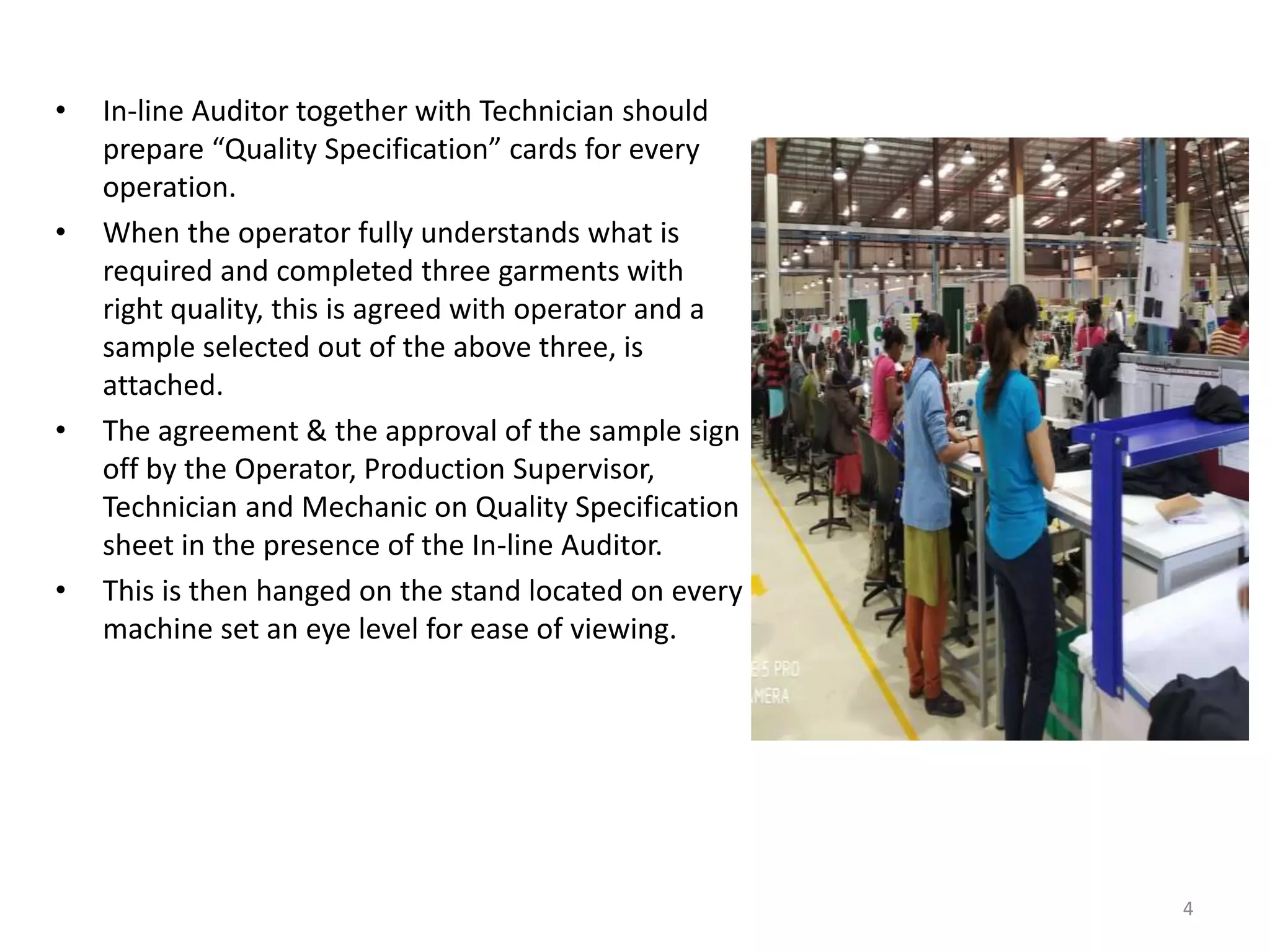• In-line Auditor together with Technician should
prepare “Quality Specification” cards for every
operation.
• When the operator fully understands what is
required and completed three garments with
right quality, this is agreed with operator and a
sample selected out of the above three, is
attached.
• The agreement & the approval of the sample sign
off by the Operator, Production Supervisor,
Technician and Mechanic on Quality Specification
sheet in the presence of the In-line Auditor.
• This is then hanged on the stand located on every
machine set an eye level for ease of viewing.
4
 