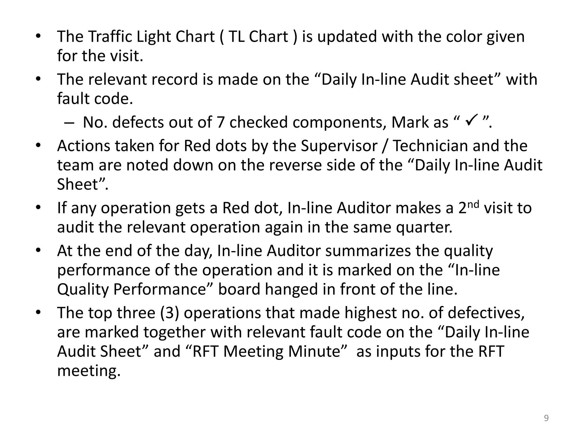 • The Traffic Light Chart ( TL Chart ) is updated with the color given
for the visit.
• The relevant record is made on the “Daily In-line Audit sheet” with
fault code.
– No. defects out of 7 checked components, Mark as “  ”.
• Actions taken for Red dots by the Supervisor / Technician and the
team are noted down on the reverse side of the “Daily In-line Audit
Sheet”.
• If any operation gets a Red dot, In-line Auditor makes a 2nd visit to
audit the relevant operation again in the same quarter.
• At the end of the day, In-line Auditor summarizes the quality
performance of the operation and it is marked on the “In-line
Quality Performance” board hanged in front of the line.
• The top three (3) operations that made highest no. of defectives,
are marked together with relevant fault code on the “Daily In-line
Audit Sheet” and “RFT Meeting Minute” as inputs for the RFT
meeting.
9
 