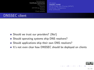 Introduction
Certiﬁcate Authorities
Algorithms
Attacks
HTTPS by default
Future
Final remarks
CA issues
DNSSEC/DANE
HTTP Public Key Pinning (HPKP)
Certiﬁcate Transparency
Free certiﬁcates
DNSSEC client
Should we trust our providers? (No!)
Should operating systems ship DNS resolvers?
Should applications ship their own DNS resolvers?
It’s not even clear how DNSSEC should be deployed on clients
15 / 60
 