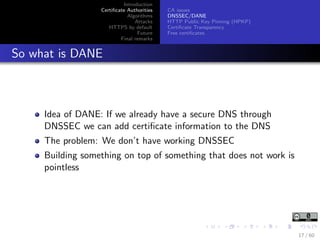 Introduction
Certiﬁcate Authorities
Algorithms
Attacks
HTTPS by default
Future
Final remarks
CA issues
DNSSEC/DANE
HTTP Public Key Pinning (HPKP)
Certiﬁcate Transparency
Free certiﬁcates
So what is DANE
Idea of DANE: If we already have a secure DNS through
DNSSEC we can add certiﬁcate information to the DNS
The problem: We don’t have working DNSSEC
Building something on top of something that does not work is
pointless
17 / 60
 