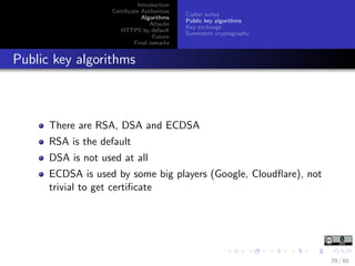 Introduction
Certiﬁcate Authorities
Algorithms
Attacks
HTTPS by default
Future
Final remarks
Cipher suites
Public key algorithms
Key exchange
Symmetric cryptography
Public key algorithms
There are RSA, DSA and ECDSA
RSA is the default
DSA is not used at all
ECDSA is used by some big players (Google, Cloudﬂare), not
trivial to get certiﬁcate
29 / 60
 